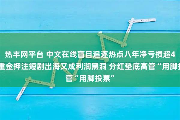 热丰网平台 中文在线盲目追逐热点八年净亏损超40亿 重金押注短剧出海又成利润黑洞 分红垫底高管“用脚投票”