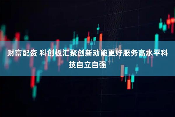 财富配资 科创板汇聚创新动能更好服务高水平科技自立自强