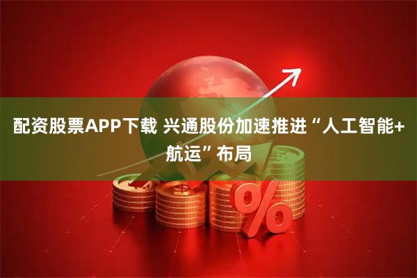 配资股票APP下载 兴通股份加速推进“人工智能+航运”布局