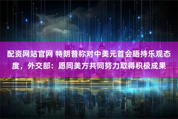配资网站官网 特朗普称对中美元首会晤持乐观态度,外交部:愿同美方共同努力取得积极成果