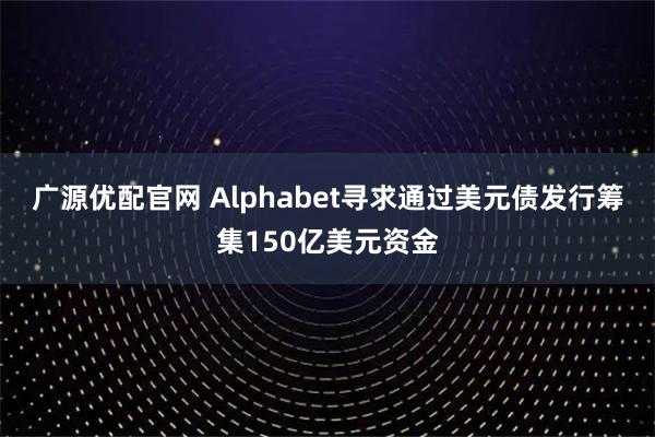 广源优配官网 Alphabet寻求通过美元债发行筹集150亿美元资金