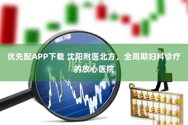 优先配APP下载 沈阳附医北方，全周期妇科诊疗的放心医院