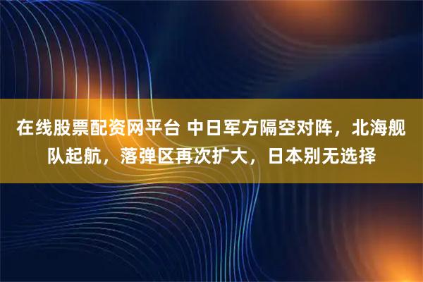 在线股票配资网平台 中日军方隔空对阵，北海舰队起航，落弹区再次扩大，日本别无选择