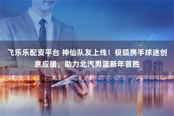 飞乐乐配资平台 神仙队友上线!极狐携手球迷创意应援,助力北汽男篮新年首胜