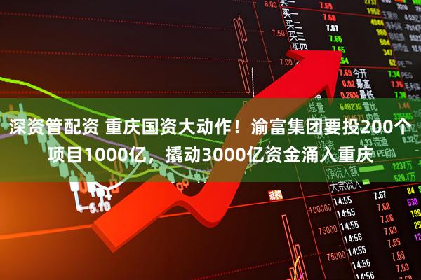 深资管配资 重庆国资大动作!渝富集团要投200个项目1000亿,撬动3000亿资金涌入重庆