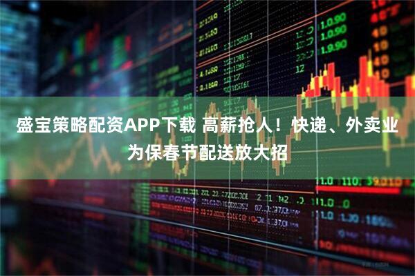 盛宝策略配资APP下载 高薪抢人!快递、外卖业为保春节配送放大招