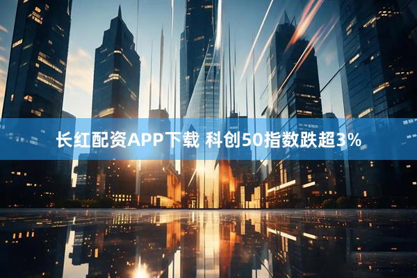 长红配资APP下载 科创50指数跌超3%