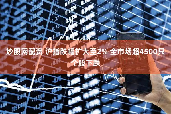 炒股网配资 沪指跌幅扩大至2% 全市场超4500只个股下跌
